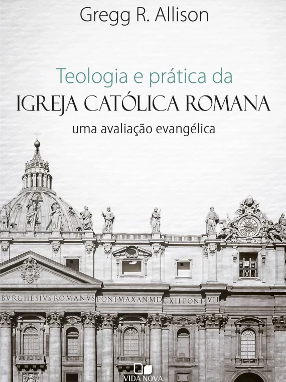 Teologia e prática da Igreja Católica Romana - Uma avaliação evangélica - Gregg R. Allison