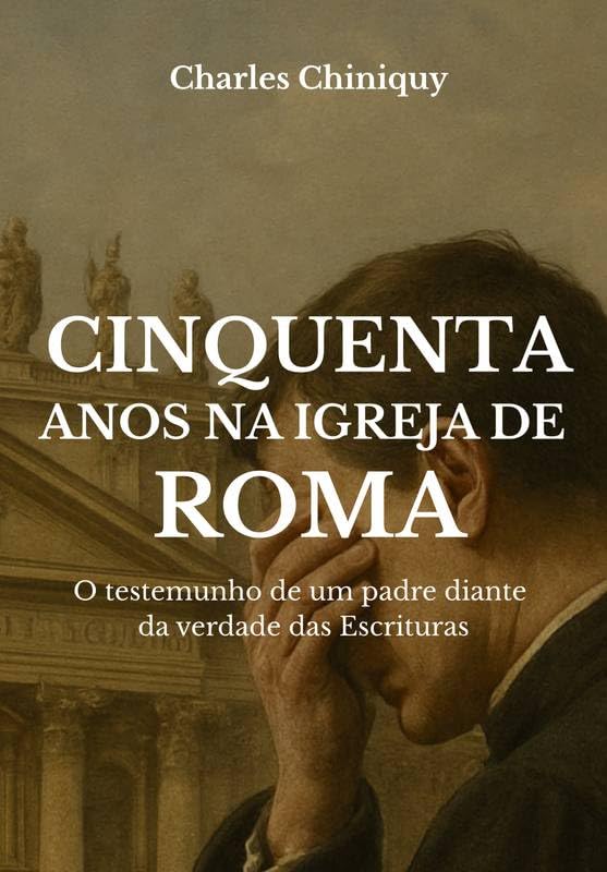 Cinquenta Anos na Igreja de Roma - O testemunho de um padre diante da verdade das Escrituras - Charles Chiniquy